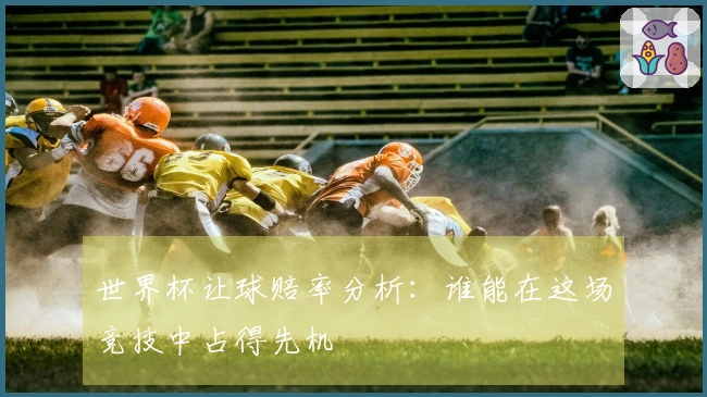 世界杯让球赔率分析：谁能在这场竞技中占得先机