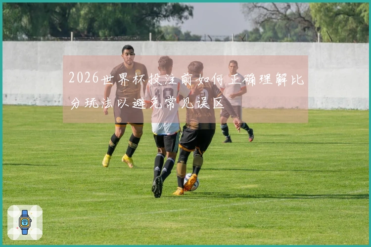 2026世界杯投注前如何正确理解比分玩法以避免常见误区