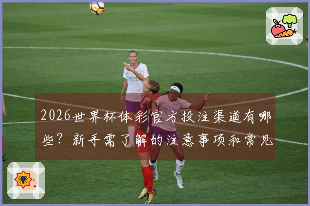 2026世界杯体彩官方投注渠道有哪些？新手需了解的注意事项和常见问题