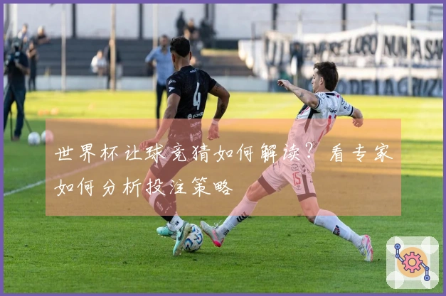 世界杯让球竞猜如何解读？看专家如何分析投注策略