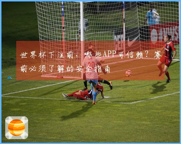 世界杯下注前，哪些APP可信赖？赛前必须了解的安全指南